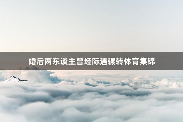 婚后两东谈主曾经际遇辗转体育集锦