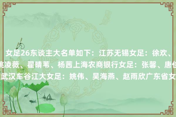 女足26东谈主大名单如下：　　江苏无锡女足：徐欢、窦加星、金坤、霍悦欣、姚凌薇、翟晴苇、杨茜　　上海农商银行女足：张馨、唐佳人、汪想倩、朱钰、方洁　　武汉车谷江大女足：姚伟、吴海燕、赵雨欣　　广东省女足：陈巧珠、彭诗梦、袁丛　　长春巨匠不凡女足：高晨、刘靖　　河南万仙山女足：张睿　　外洋默契员：王霜、李梦雯、杨莉娜、吴澄舒、王妍雯															                体育集
