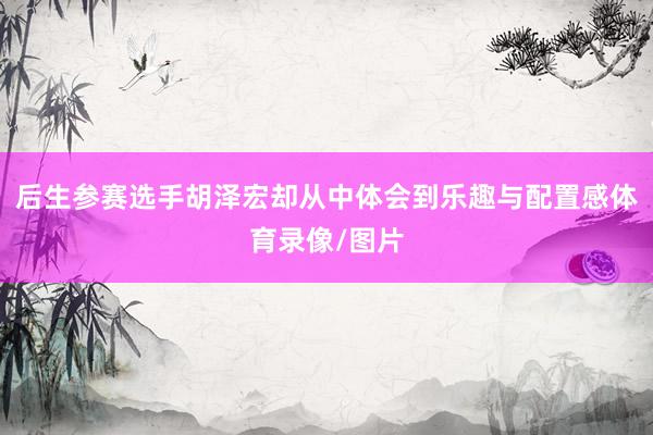 后生参赛选手胡泽宏却从中体会到乐趣与配置感体育录像/图片