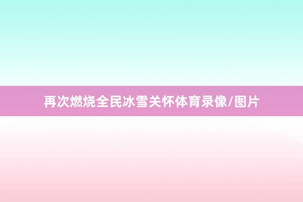 再次燃烧全民冰雪关怀体育录像/图片