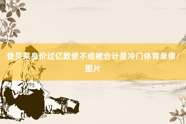 登贝莱身价过亿致使不成被合计是冷门体育录像/图片