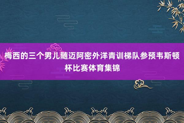 梅西的三个男儿随迈阿密外洋青训梯队参预韦斯顿杯比赛体育集锦