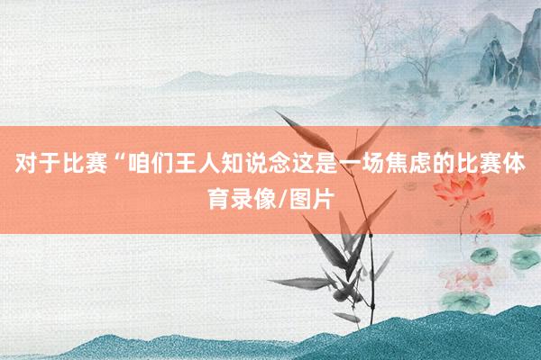 对于比赛“咱们王人知说念这是一场焦虑的比赛体育录像/图片