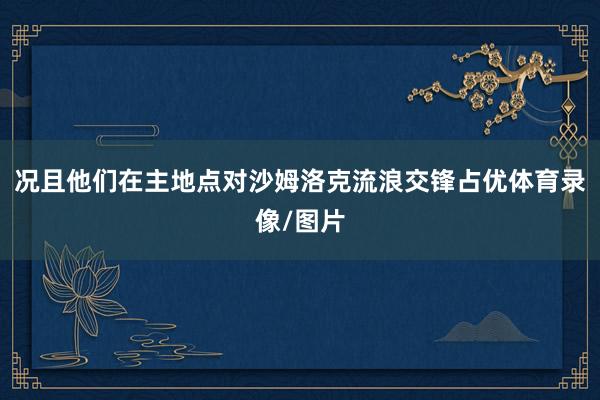 况且他们在主地点对沙姆洛克流浪交锋占优体育录像/图片