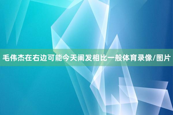 毛伟杰在右边可能今天阐发相比一般体育录像/图片