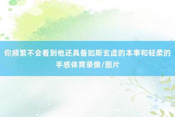 你频繁不会看到他还具备如斯玄虚的本事和轻柔的手感体育录像/图片