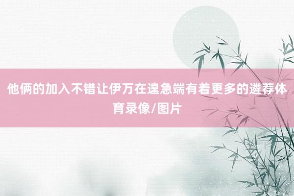 他俩的加入不错让伊万在遑急端有着更多的遴荐体育录像/图片