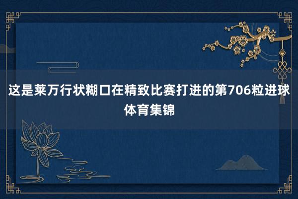这是莱万行状糊口在精致比赛打进的第706粒进球体育集锦
