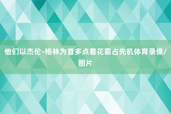 他们以杰伦-格林为首多点着花霸占先机体育录像/图片