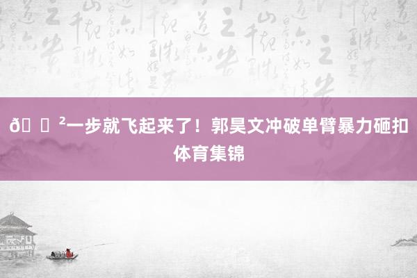 😲一步就飞起来了！郭昊文冲破单臂暴力砸扣体育集锦